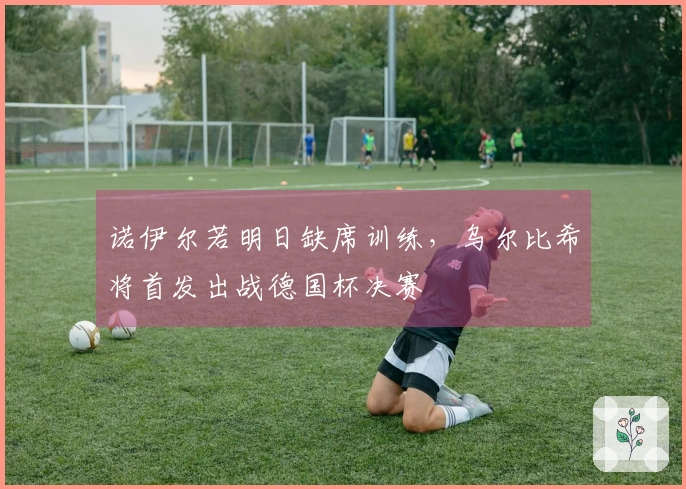 诺伊尔若明日缺席训练，乌尔比希将首发出战德国杯决赛