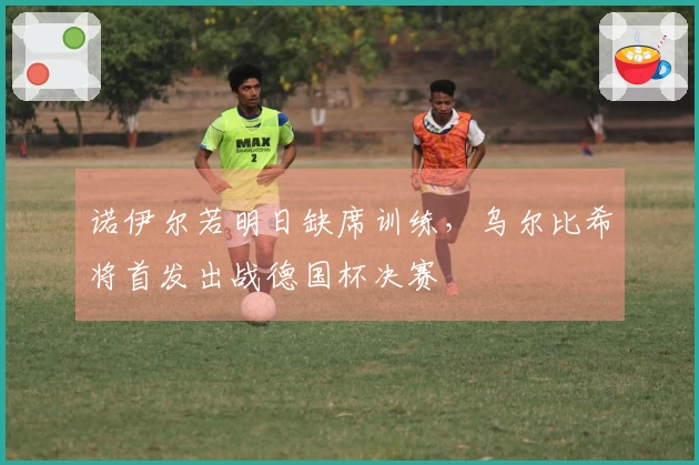 诺伊尔若明日缺席训练，乌尔比希将首发出战德国杯决赛