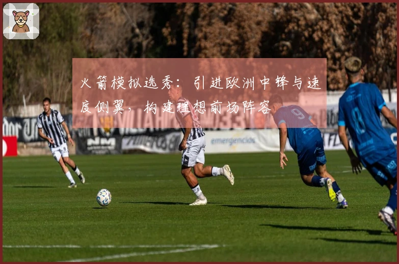 火箭模拟选秀：引进欧洲中锋与速度侧翼，构建理想前场阵容